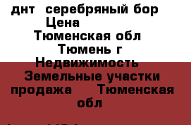 днт “серебряный бор“ › Цена ­ 410 000 - Тюменская обл., Тюмень г. Недвижимость » Земельные участки продажа   . Тюменская обл.